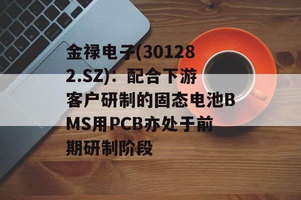 金禄电子(301282.SZ):配合下游客户研制的固态电池BMS用PCB亦处于前期研制阶段 金禄电子(301282.SZ):配合下游客户研制的固态电池BMS用PCB亦处于前期研制阶段