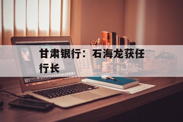 甘肃银行：石海龙获任行长