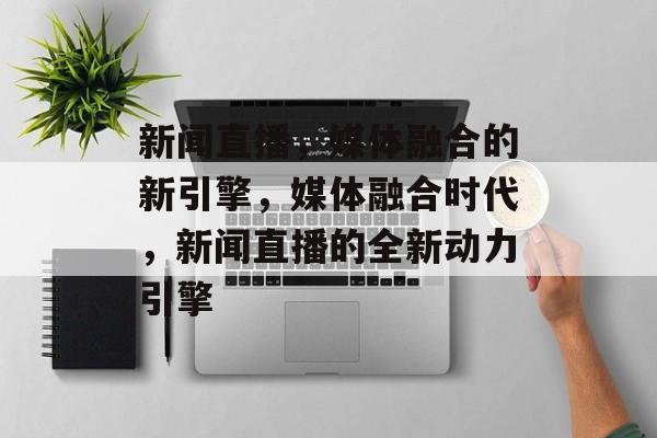 新闻直播，媒体融合的新引擎，媒体融合时代，新闻直播的全新动力引擎