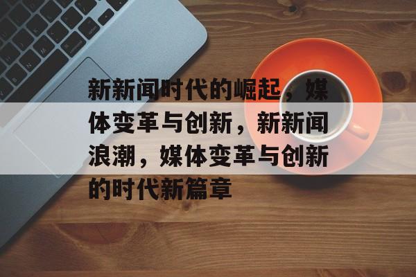 新新闻时代的崛起，媒体变革与创新，新新闻浪潮，媒体变革与创新的时代新篇章
