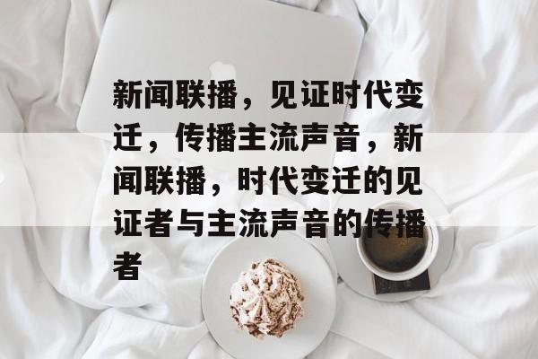 新闻联播，见证时代变迁，传播主流声音，新闻联播，时代变迁的见证者与主流声音的传播者