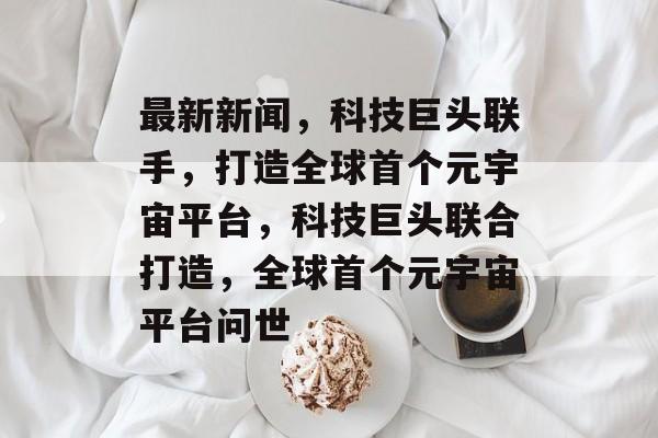 最新新闻，科技巨头联手，打造全球首个元宇宙平台，科技巨头联合打造，全球首个元宇宙平台问世