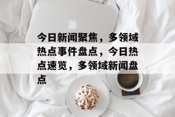 今日新闻聚焦，多领域热点事件盘点，今日热点速览，多领域新闻盘点