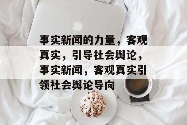 事实新闻的力量，客观真实，引导社会舆论，事实新闻，客观真实引领社会舆论导向