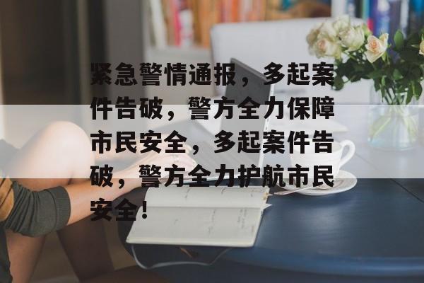 紧急警情通报，多起案件告破，警方全力保障市民安全，多起案件告破，警方全力护航市民安全！