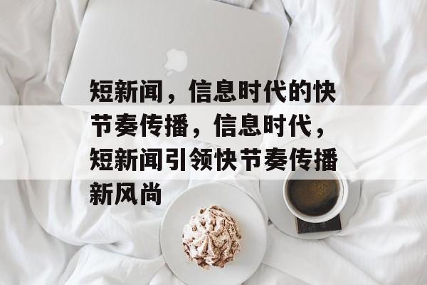 短新闻，信息时代的快节奏传播，信息时代，短新闻引领快节奏传播新风尚