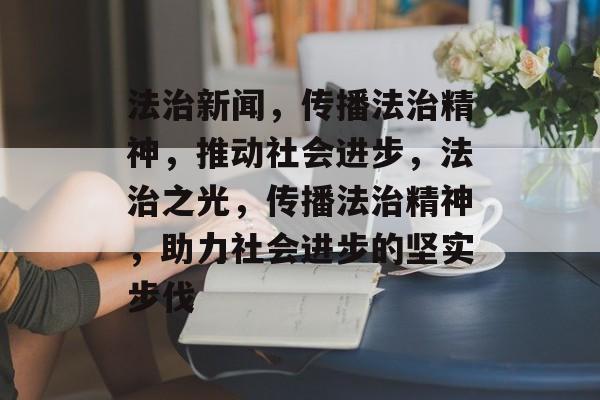 法治新闻，传播法治精神，推动社会进步，法治之光，传播法治精神，助力社会进步的坚实步伐