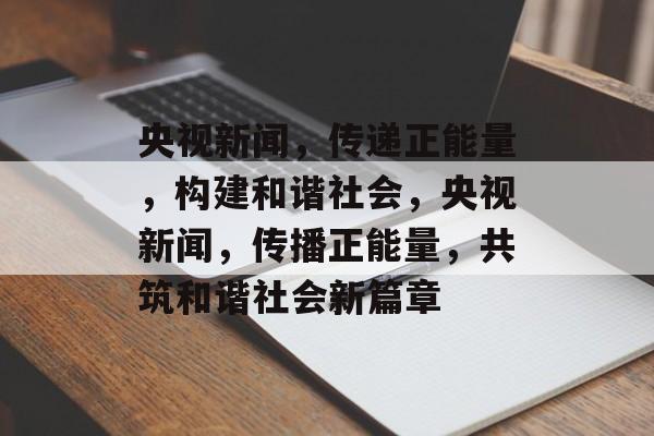 央视新闻，传递正能量，构建和谐社会，央视新闻，传播正能量，共筑和谐社会新篇章