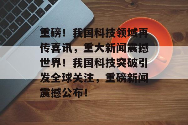 重磅！我国科技领域再传喜讯，重大新闻震撼世界！我国科技突破引发全球关注，重磅新闻震撼公布！