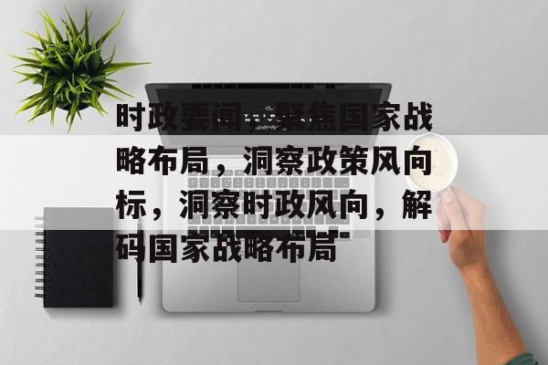 时政要闻，聚焦国家战略布局，洞察政策风向标，洞察时政风向，解码国家战略布局