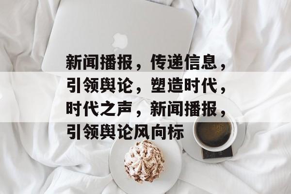 新闻播报，传递信息，引领舆论，塑造时代，时代之声，新闻播报，引领舆论风向标
