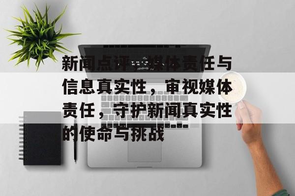 新闻点评，媒体责任与信息真实性，审视媒体责任，守护新闻真实性的使命与挑战