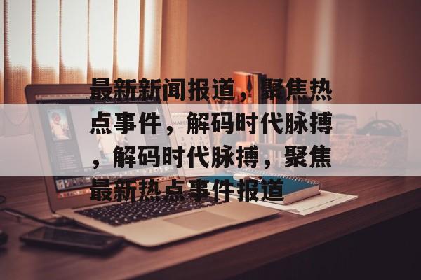 最新新闻报道，聚焦热点事件，解码时代脉搏，解码时代脉搏，聚焦最新热点事件报道