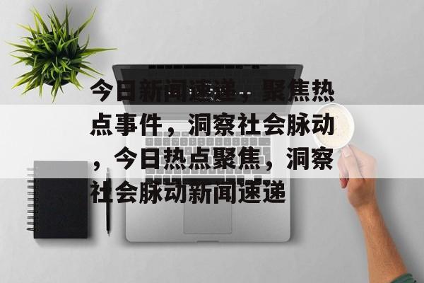 今日新闻速递，聚焦热点事件，洞察社会脉动，今日热点聚焦，洞察社会脉动新闻速递