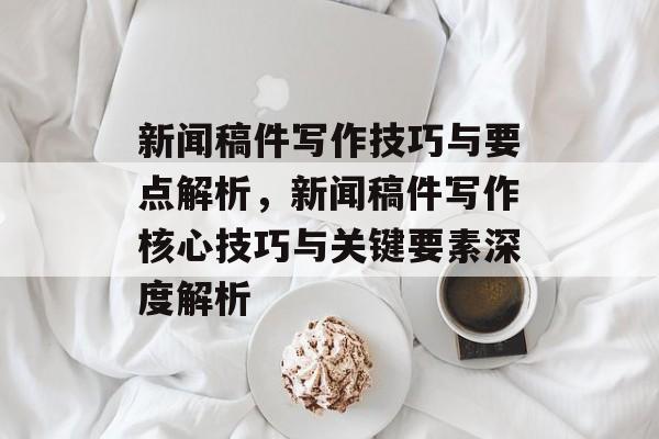 新闻稿件写作技巧与要点解析，新闻稿件写作核心技巧与关键要素深度解析