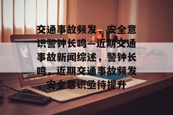 交通事故频发，安全意识警钟长鸣—近期交通事故新闻综述，警钟长鸣，近期交通事故频发，安全意识亟待提升