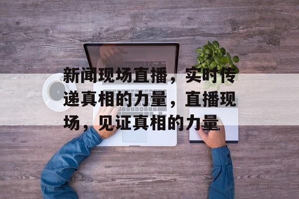 新闻现场直播，实时传递真相的力量，直播现场，见证真相的力量