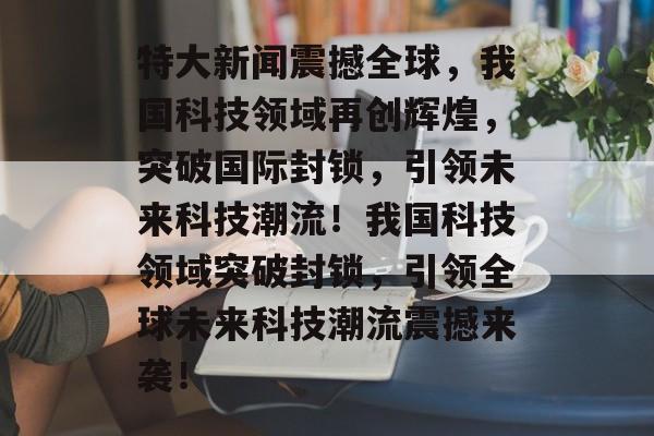 特大新闻震撼全球，我国科技领域再创辉煌，突破国际封锁，引领未来科技潮流！我国科技领域突破封锁，引领全球未来科技潮流震撼来袭！