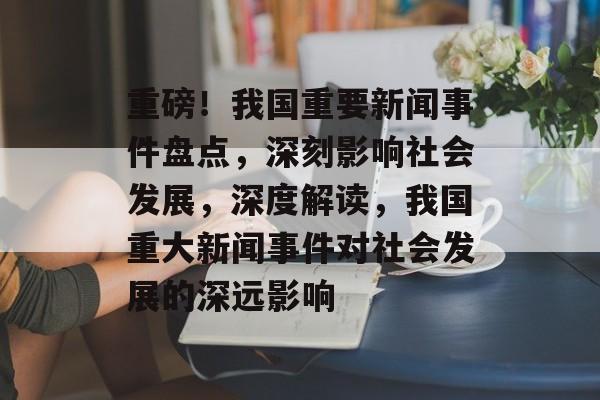 重磅！我国重要新闻事件盘点，深刻影响社会发展，深度解读，我国重大新闻事件对社会发展的深远影响