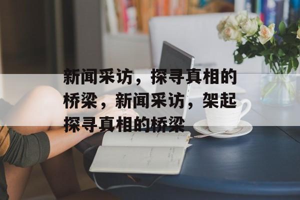新闻采访，探寻真相的桥梁，新闻采访，架起探寻真相的桥梁