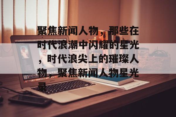 聚焦新闻人物，那些在时代浪潮中闪耀的星光，时代浪尖上的璀璨人物，聚焦新闻人物星光录