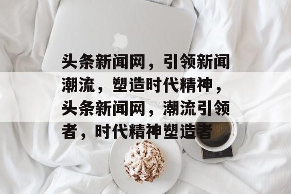 头条新闻网，引领新闻潮流，塑造时代精神，头条新闻网，潮流引领者，时代精神塑造者