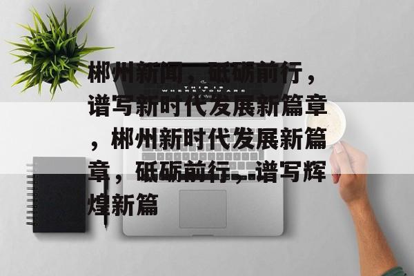 郴州新闻，砥砺前行，谱写新时代发展新篇章，郴州新时代发展新篇章，砥砺前行，谱写辉煌新篇