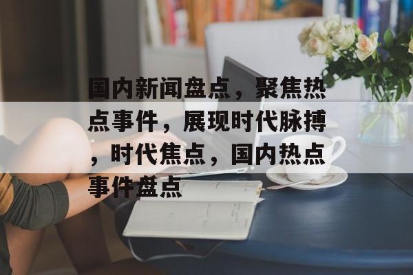 国内新闻盘点，聚焦热点事件，展现时代脉搏，时代焦点，国内热点事件盘点