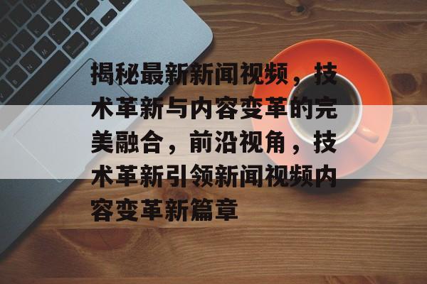 揭秘最新新闻视频，技术革新与内容变革的完美融合，前沿视角，技术革新引领新闻视频内容变革新篇章