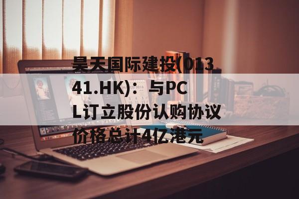 昊天国际建投(01341.HK)：与PCL订立股份认购协议 价格总计4亿港元