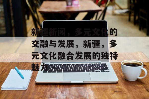 新疆新闻，多元文化的交融与发展，新疆，多元文化融合发展的独特魅力