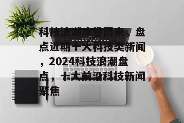 科技浪潮席卷而来,盘点近期十大科技类新闻,2024科技浪潮盘点,十大前沿科技新闻聚焦 科技浪潮席卷而来,盘点近期十大科技类新闻,2024科技浪潮盘点,十大前沿科技新闻聚焦