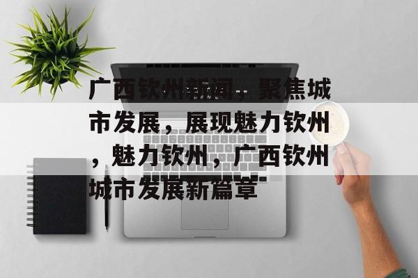 广西钦州新闻，聚焦城市发展，展现魅力钦州，魅力钦州，广西钦州城市发展新篇章