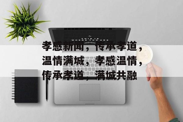 孝感新闻，传承孝道，温情满城，孝感温情，传承孝道，满城共融