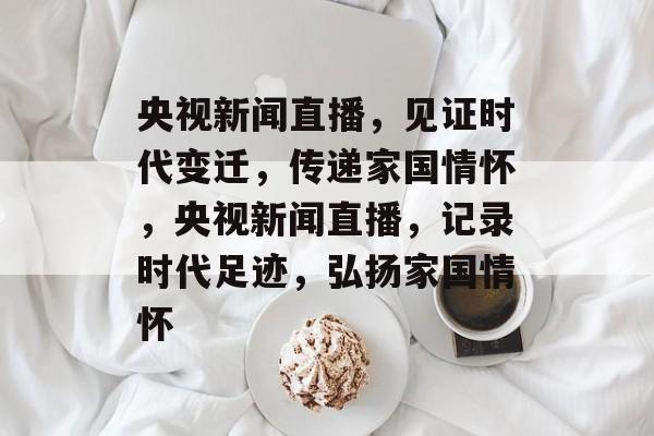 央视新闻直播，见证时代变迁，传递家国情怀，央视新闻直播，记录时代足迹，弘扬家国情怀