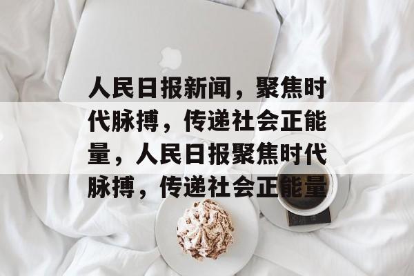 人民日报新闻，聚焦时代脉搏，传递社会正能量，人民日报聚焦时代脉搏，传递社会正能量