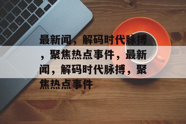 最新闻，解码时代脉搏，聚焦热点事件，最新闻，解码时代脉搏，聚焦热点事件