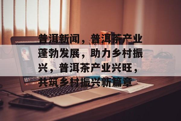 普洱新闻，普洱茶产业蓬勃发展，助力乡村振兴，普洱茶产业兴旺，共筑乡村振兴新篇章