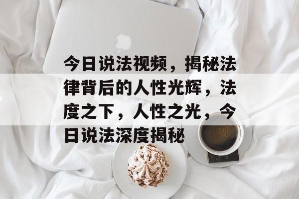 今日说法视频，揭秘法律背后的人性光辉，法度之下，人性之光，今日说法深度揭秘