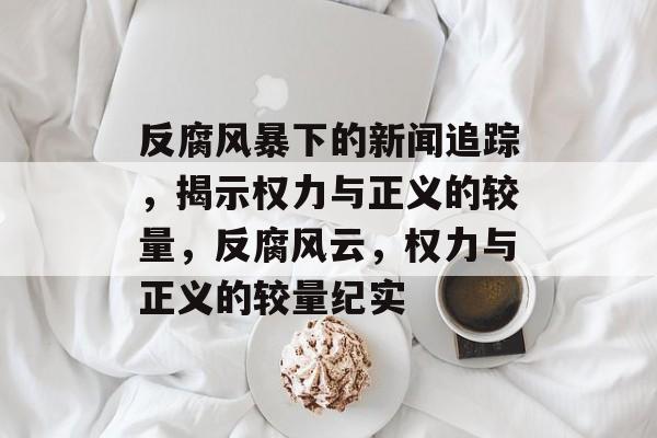 反腐风暴下的新闻追踪，揭示权力与正义的较量，反腐风云，权力与正义的较量纪实