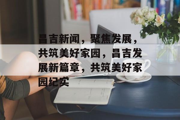 昌吉新闻，聚焦发展，共筑美好家园，昌吉发展新篇章，共筑美好家园纪实