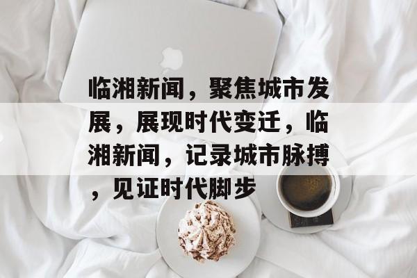 临湘新闻，聚焦城市发展，展现时代变迁，临湘新闻，记录城市脉搏，见证时代脚步