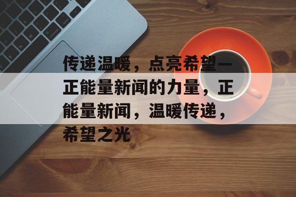 传递温暖，点亮希望—正能量新闻的力量，正能量新闻，温暖传递，希望之光