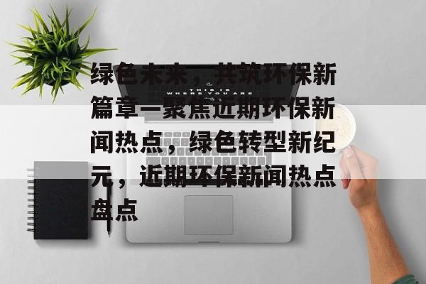 绿色未来，共筑环保新篇章—聚焦近期环保新闻热点，绿色转型新纪元，近期环保新闻热点盘点