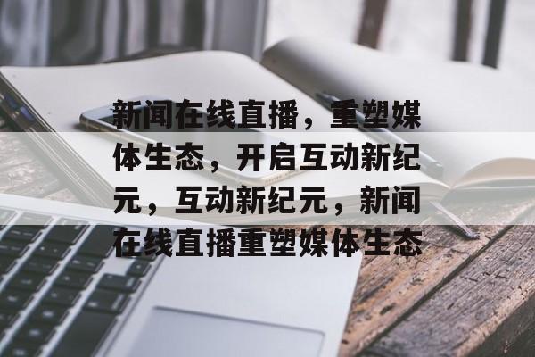 新闻在线直播，重塑媒体生态，开启互动新纪元，互动新纪元，新闻在线直播重塑媒体生态