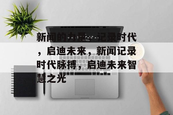 新闻的力量，记录时代，启迪未来，新闻记录时代脉搏，启迪未来智慧之光