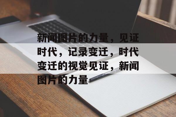 新闻图片的力量，见证时代，记录变迁，时代变迁的视觉见证，新闻图片的力量