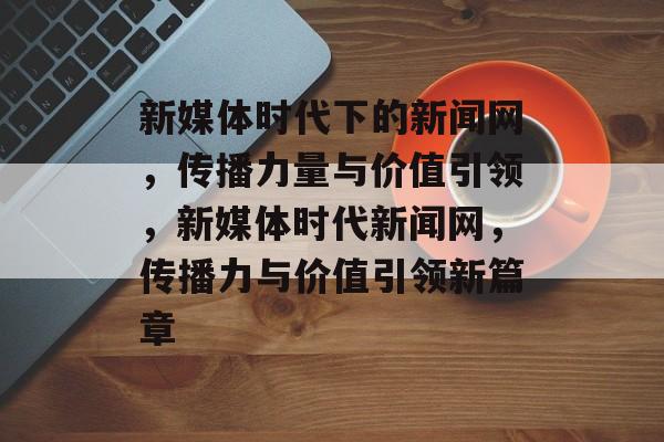 新媒体时代下的新闻网，传播力量与价值引领，新媒体时代新闻网，传播力与价值引领新篇章