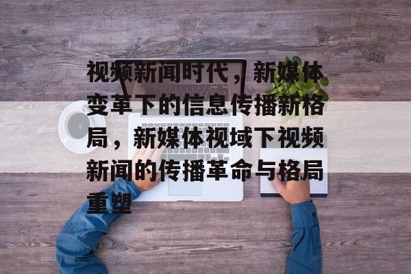 视频新闻时代，新媒体变革下的信息传播新格局，新媒体视域下视频新闻的传播革命与格局重塑