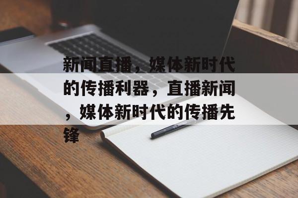 新闻直播，媒体新时代的传播利器，直播新闻，媒体新时代的传播先锋